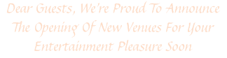 Dear Guests, We're Proud To Announce The Opening Of New Venues For Your Entertainment Pleasure Soon