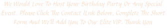 We Would Love To Host Your Birthday Party Or Any Special Event. Please Click The Contact lLnk Below, Complete The Short Form And We'll Add You To Our Elite VIP. Thank You